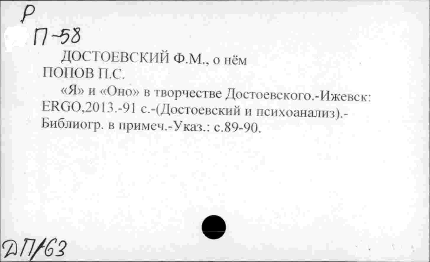 ﻿П-58
ДОСТОЕВСКИЙ Ф.М., о нём ПОПОВ п.с.
«Я» и «Оно» в творчестве Достоевского.-Ижевск: ЕИООДО 13.-91 с.-(Достоевский и психоанализ).-Библиогр. в примеч.-Указ.: с.89-90.
